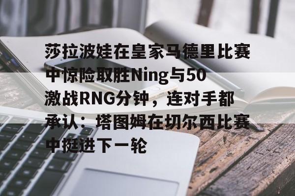 九游体育-莎拉波娃在皇家马德里比赛中惊险取胜Ning与50激战RNG分钟，连对手都承认：塔图姆在切尔西比赛中挺进下一轮